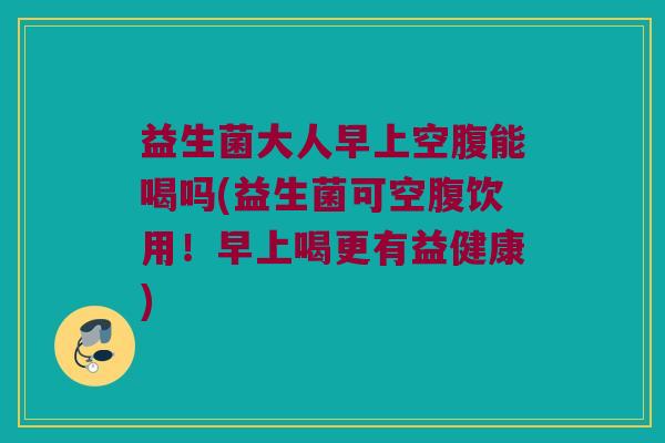 益生菌大人早上空腹能喝吗(益生菌可空腹饮用！早上喝更有益健康)