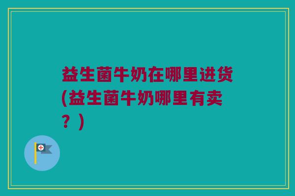 益生菌牛奶在哪里进货(益生菌牛奶哪里有卖？)