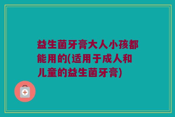 益生菌牙膏大人小孩都能用的(适用于成人和儿童的益生菌牙膏)