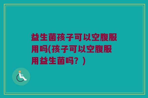 益生菌孩子可以空腹服用吗(孩子可以空腹服用益生菌吗？)