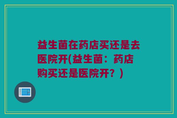 益生菌在药店买还是去医院开(益生菌：药店购买还是医院开？)