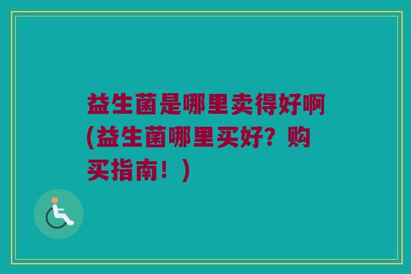 益生菌是哪里卖得好啊(益生菌哪里买好？购买指南！)