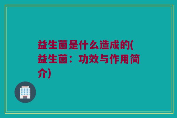 益生菌是什么造成的(益生菌：功效与作用简介)