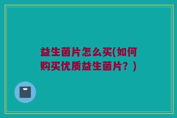 益生菌片怎么买(如何购买优质益生菌片？)