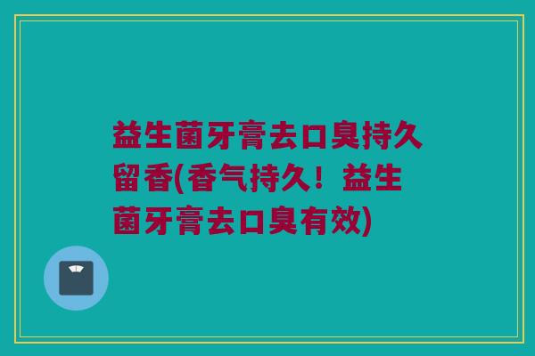 益生菌牙膏去口臭持久留香(香气持久！益生菌牙膏去口臭有效)