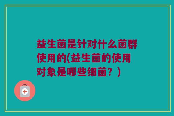 益生菌是针对什么菌群使用的(益生菌的使用对象是哪些细菌？)