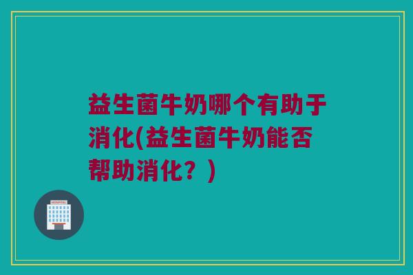 益生菌牛奶哪个有助于消化(益生菌牛奶能否帮助消化？)