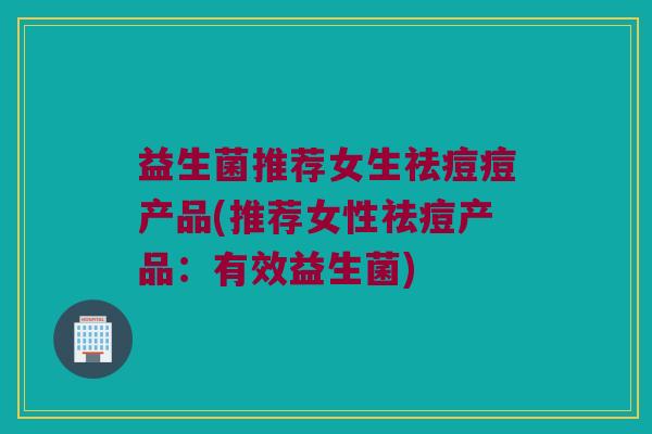 益生菌推荐女生祛痘痘产品(推荐女性祛痘产品：有效益生菌)
