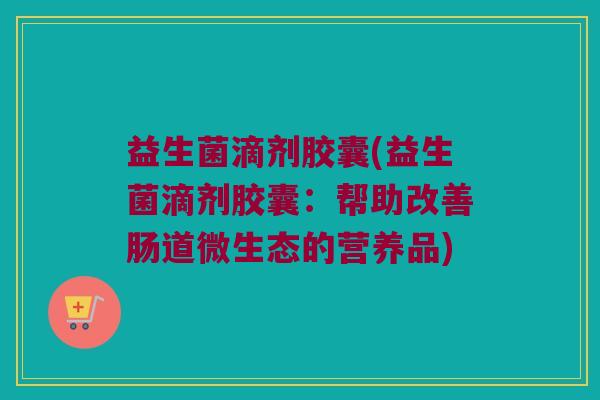 益生菌滴剂胶囊(益生菌滴剂胶囊：帮助改善肠道微生态的营养品)