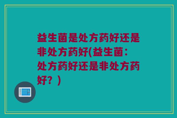 益生菌是处方药好还是非处方药好(益生菌：处方药好还是非处方药好？)