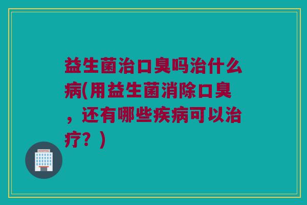 益生菌治口臭吗治什么病(用益生菌消除口臭，还有哪些疾病可以治疗？)