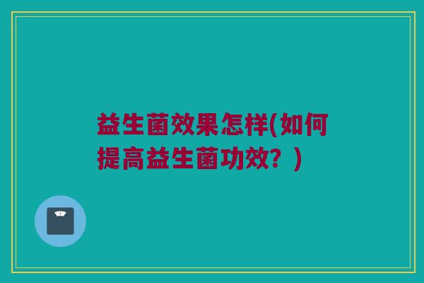 益生菌效果怎样(如何提高益生菌功效？)