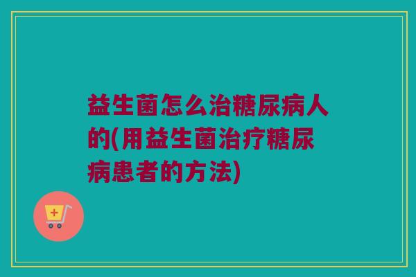 益生菌怎么治糖尿病人的(用益生菌治疗糖尿病患者的方法)