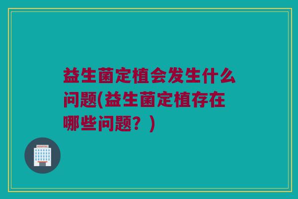 益生菌定植会发生什么问题(益生菌定植存在哪些问题?) 益生菌定植会发生什么问题(益生菌定植存在哪些问题?)