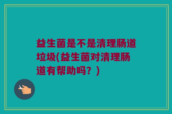 益生菌是不是清理肠道垃圾(益生菌对清理肠道有帮助吗?) 益生菌是不是清理肠道垃圾(益生菌对清理肠道有帮助吗?)