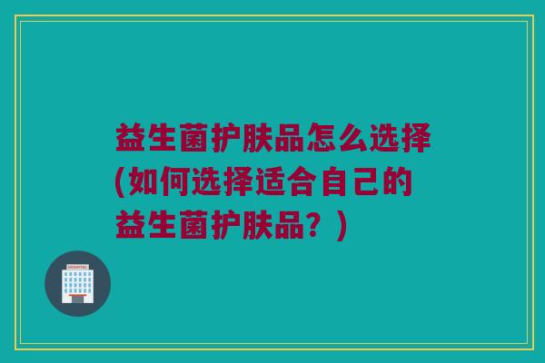益生菌护肤品怎么选择(如何选择适合自己的益生菌护肤品？)