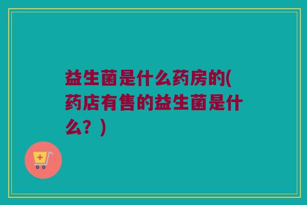 益生菌是什么药房的(药店有售的益生菌是什么？)