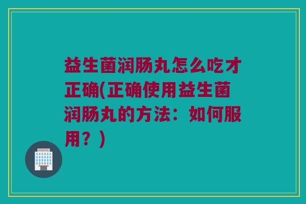 益生菌润肠丸怎么吃才正确(正确使用益生菌润肠丸的方法：如何服用？)