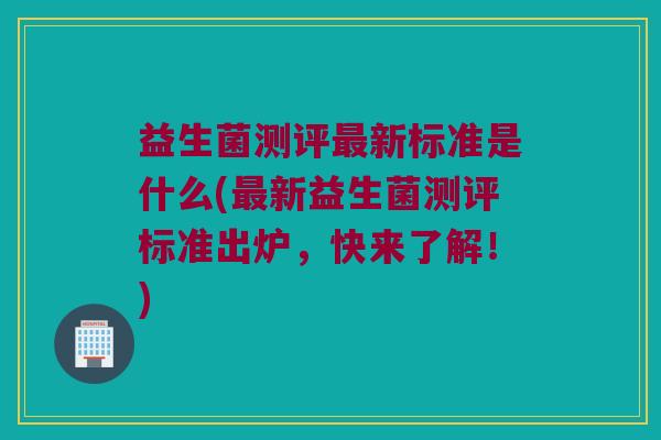 益生菌测评最新标准是什么(最新益生菌测评标准出炉，快来了解！)