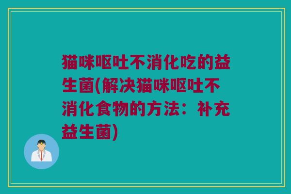 猫咪呕吐不消化吃的益生菌(解决猫咪呕吐不消化食物的方法：补充益生菌)