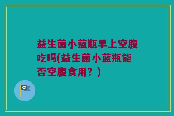 益生菌小蓝瓶早上空腹吃吗(益生菌小蓝瓶能否空腹食用？)