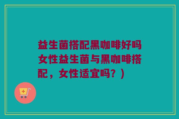 益生菌搭配黑咖啡好吗女性益生菌与黑咖啡搭配,女性适宜吗?) 益生菌搭配黑咖啡好吗女性益生菌与黑咖啡搭配,女性适宜吗?)
