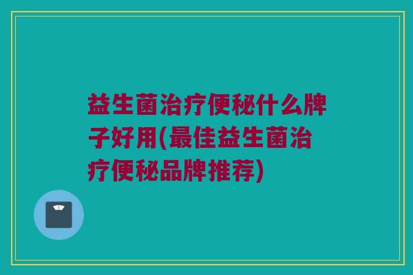 益生菌治疗便秘什么牌子好用(最佳益生菌治疗便秘品牌推荐)