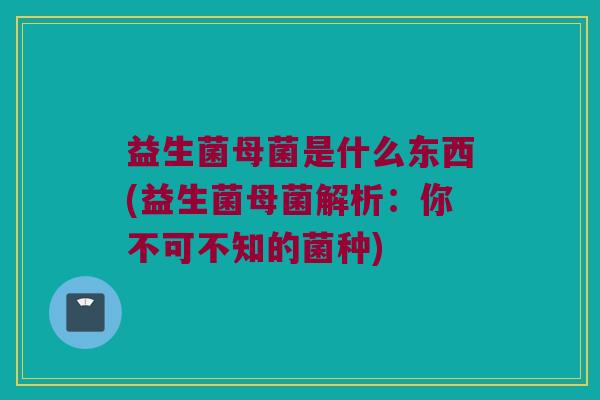 益生菌母菌是什么东西(益生菌母菌解析：你不可不知的菌种)