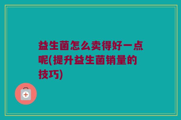 益生菌怎么卖得好一点呢(提升益生菌销量的技巧)