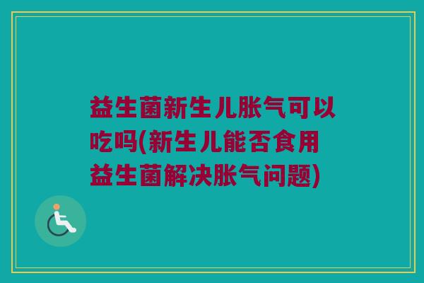 益生菌新生儿胀气可以吃吗(新生儿能否食用益生菌解决胀气问题)