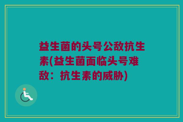 益生菌的头号公敌抗生素(益生菌面临头号难敌：抗生素的威胁)