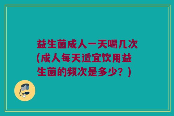 益生菌成人一天喝几次(成人每天适宜饮用益生菌的频次是多少？)