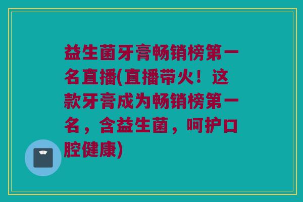 益生菌牙膏畅销榜第一名直播(直播带火！这款牙膏成为畅销榜第一名，含益生菌，呵护口腔健康)