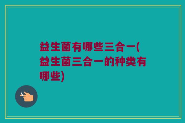 益生菌有哪些三合一(益生菌三合一的种类有哪些)