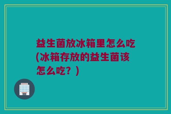 益生菌放冰箱里怎么吃(冰箱存放的益生菌该怎么吃？)