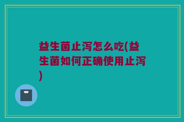 益生菌止泻怎么吃(益生菌如何正确使用止泻)