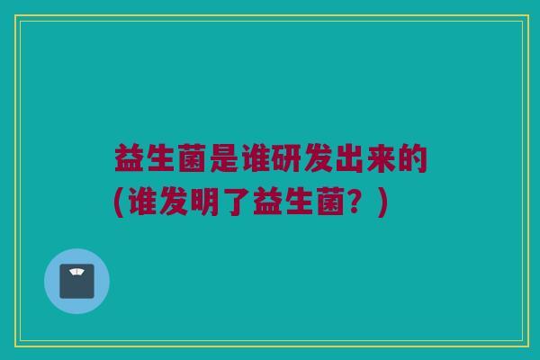 益生菌是谁研发出来的(谁发明了益生菌？)