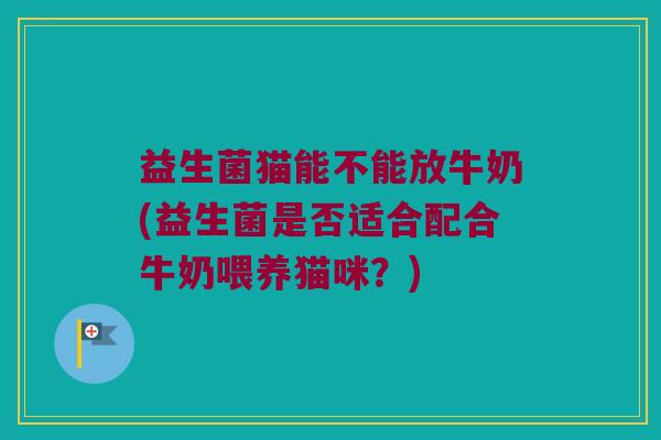 益生菌猫能不能放牛奶(益生菌是否适合配合牛奶喂养猫咪?) 益生菌猫能不能放牛奶(益生菌是否适合配合牛奶喂养猫咪?)