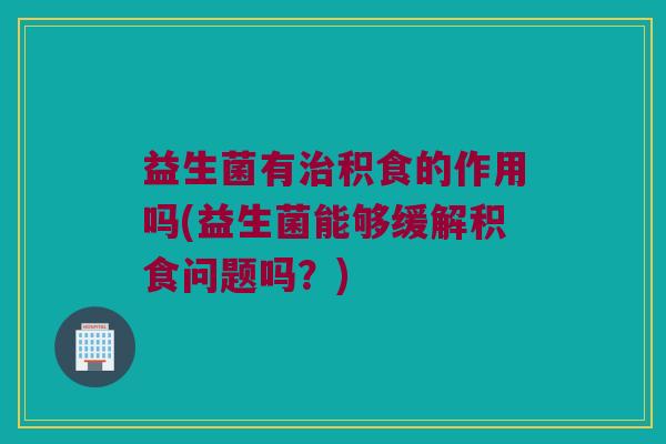 益生菌有治积食的作用吗(益生菌能够缓解积食问题吗？)