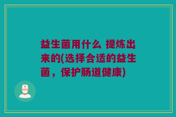 益生菌用什么 提炼出来的(选择合适的益生菌，保护肠道健康)