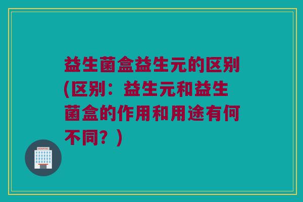 益生菌盒益生元的区别(区别：益生元和益生菌盒的作用和用途有何不同？)
