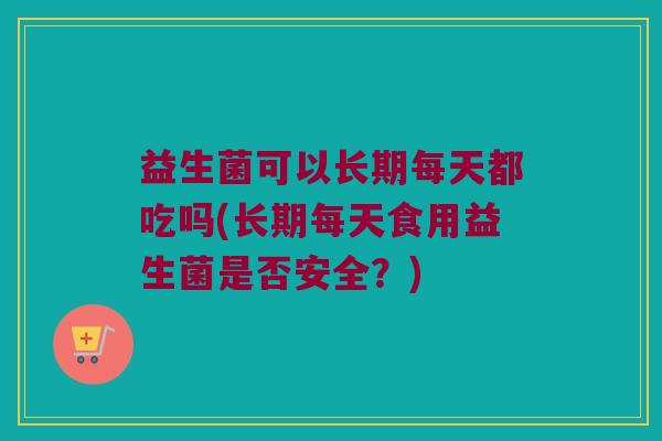 益生菌可以长期每天都吃吗(长期每天食用益生菌是否安全？)
