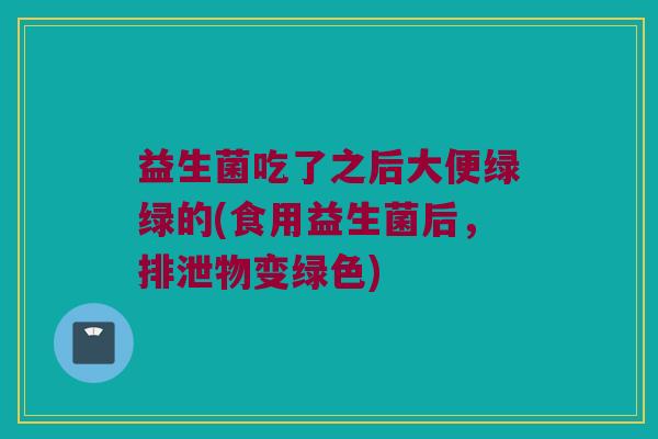 益生菌吃了之后大便绿绿的(食用益生菌后，排泄物变绿色)