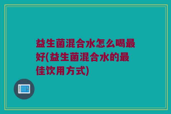 益生菌混合水怎么喝最好(益生菌混合水的最佳饮用方式)