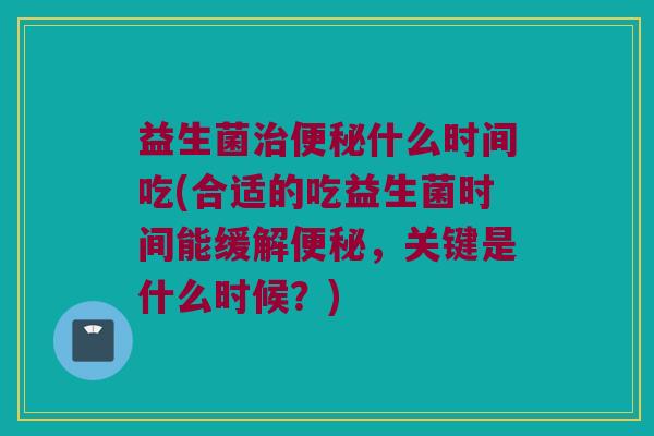 益生菌治便秘什么时间吃(合适的吃益生菌时间能缓解便秘，关键是什么时候？)
