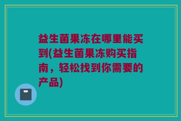 益生菌果冻在哪里能买到(益生菌果冻购买指南，轻松找到你需要的产品)