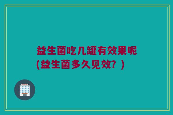 益生菌吃几罐有效果呢(益生菌多久见效？)