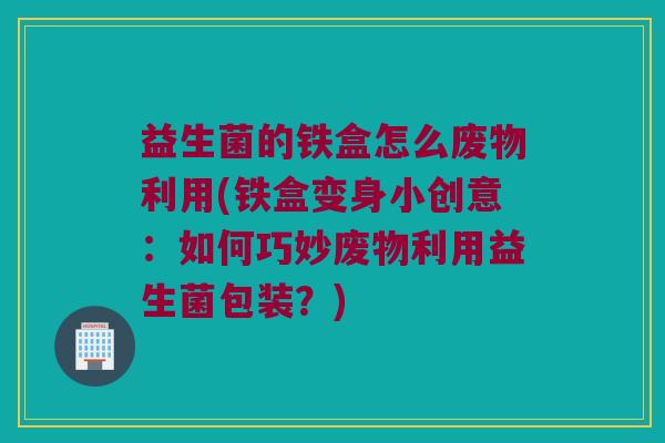 益生菌的铁盒怎么废物利用(铁盒变身小创意：如何巧妙废物利用益生菌包装？)