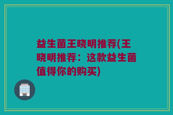 益生菌王晓明推荐(王晓明推荐：这款益生菌值得你的购买)