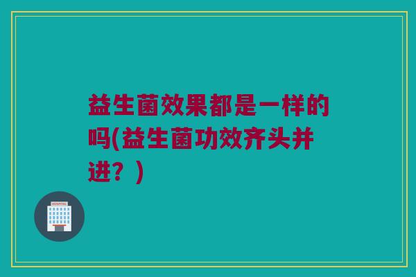 益生菌效果都是一样的吗(益生菌功效齐头并进？)